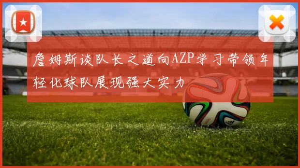 詹姆斯谈队长之道向AZP学习带领年轻化球队展现强大实力