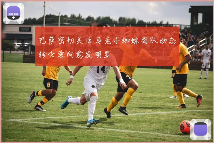 巴萨密切关注马竞小蜘蛛离队动态转会意向愈发明显