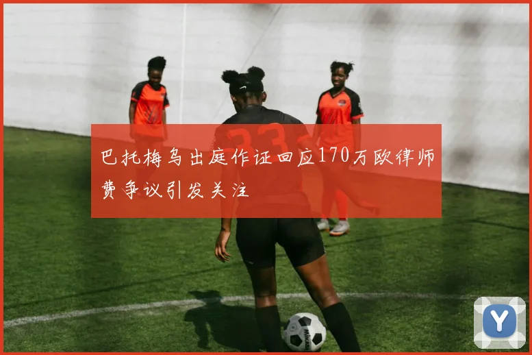 巴托梅乌出庭作证回应170万欧律师费争议引发关注