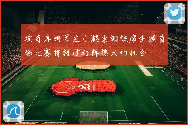 埃奇库姆因左小腿紧绷缺席生涯首场比赛将错过对阵热火的机会