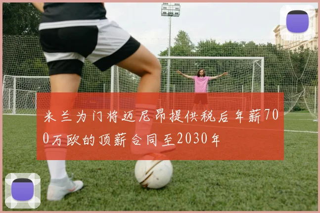 米兰为门将迈尼昂提供税后年薪700万欧的顶薪合同至2030年