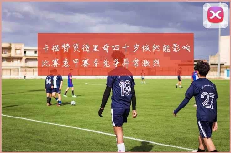 卡福赞莫德里奇四十岁依然能影响比赛意甲赛季竞争异常激烈
