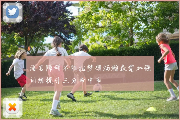 语言障碍不阻挡梦想杨瀚森需加强训练提升三分命中率