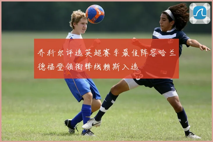 乔科尔评选英超赛季最佳阵容哈兰德福登领衔锋线赖斯入选
