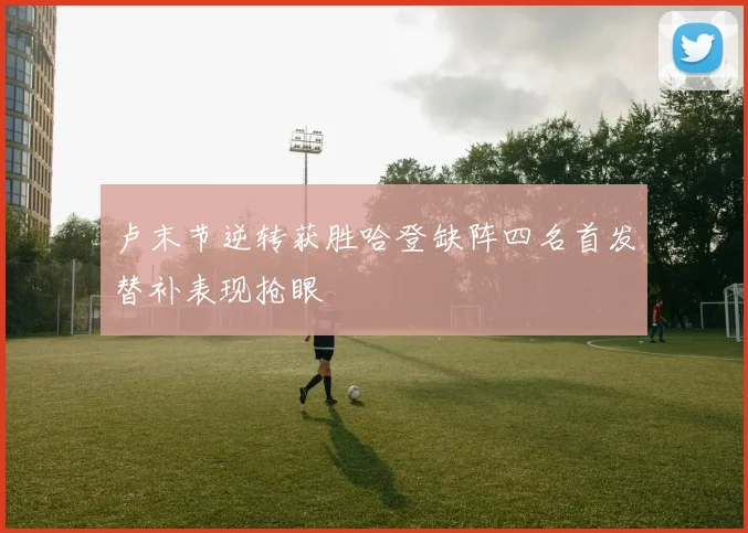 卢末节逆转获胜哈登缺阵四名首发替补表现抢眼