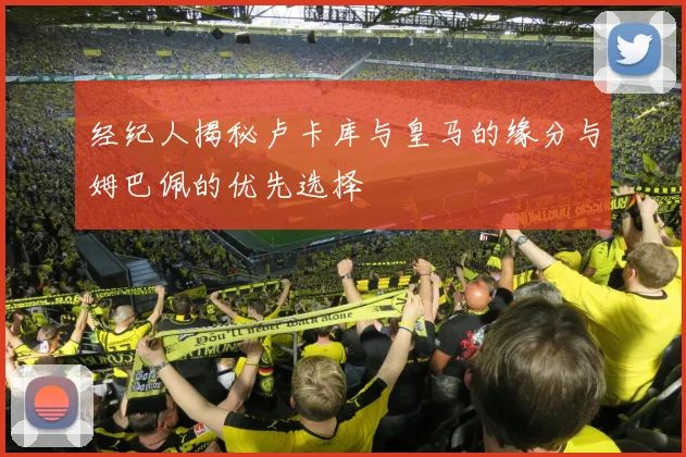 经纪人揭秘卢卡库与皇马的缘分与姆巴佩的优先选择