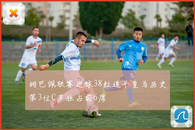 姆巴佩联赛进球38粒追平皇马历史第3位C罗独占前6席