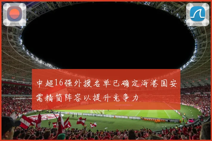 中超16强外援名单已确定海港国安需精简阵容以提升竞争力