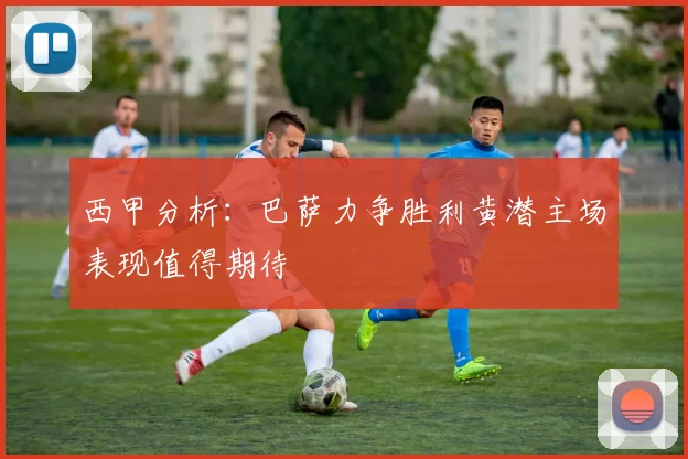 西甲分析：巴萨力争胜利黄潜主场表现值得期待
