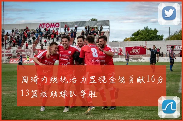 周琦内线统治力显现全场贡献16分13篮板助球队争胜