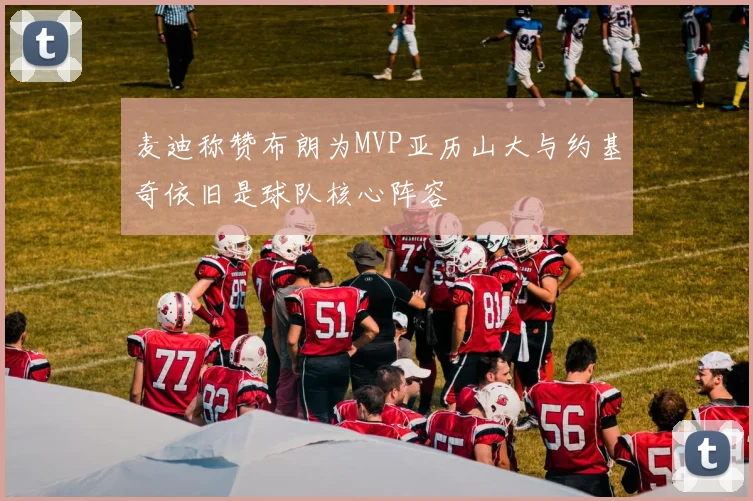 麦迪称赞布朗为MVP亚历山大与约基奇依旧是球队核心阵容