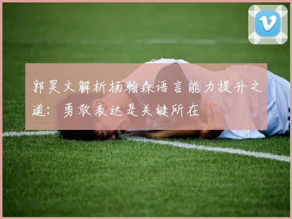 郭昊文解析杨瀚森语言能力提升之道：勇敢表达是关键所在