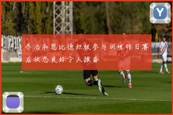乔治和恩比德积极参与训练昨日赛后状态良好令人振奋