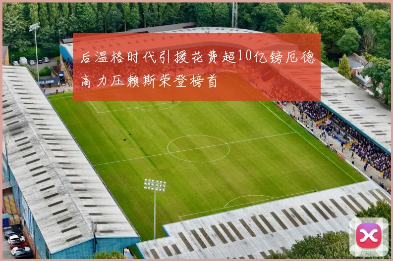 后温格时代引援花费超10亿镑厄德高力压赖斯荣登榜首