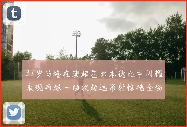 37岁马塔在澳超墨尔本德比中闪耀表现两球一助攻超远吊射惊艳全场