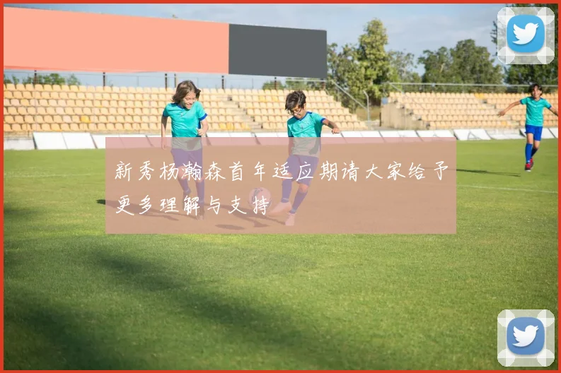 新秀杨瀚森首年适应期请大家给予更多理解与支持