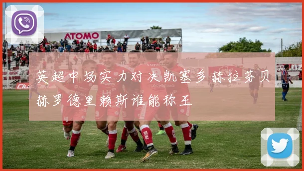 英超中场实力对决凯塞多赫拉芬贝赫罗德里赖斯谁能称王